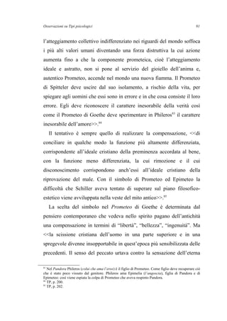 Osservazioni su Tipi psicologici
l’atteggiamento collettivo indifferenziato nei riguardi del mondo soffoca
i più alti valori umani diventando una forza distruttiva la cui azione
aumenta fino a che la componente prometeica, cioè l’atteggiamento
ideale e astratto, non si pone al servizio del gioiello dell’anima e,
autentico Prometeo, accende nel mondo una nuova fiamma. Il Prometeo
di Spitteler deve uscire dal suo isolamento, a rischio della vita, per
spiegare agli uomini che essi sono in errore e in che cosa consiste il loro
errore. Egli deve riconoscere il carattere inesorabile della verità così
come il Prometeo di Goethe deve sperimentare in Phileros83
il carattere
inesorabile dell’amore>>.84
Il tentativo è sempre quello di realizzare la compensazione, <<di
conciliare in qualche modo la funzione più altamente differenziata,
corrispondente all’ideale cristiano della preminenza accordata al bene,
con la funzione meno differenziata, la cui rimozione e il cui
disconoscimento corrispondono anch’essi all’ideale cristiano della
riprovazione del male. Con il simbolo di Prometeo ed Epimeteo la
difficoltà che Schiller aveva tentato di superare sul piano filosofico-
estetico viene avviluppata nella veste del mito antico>>.85
La scelta del simbolo nel Prometeo di Goethe è determinata dal
pensiero contemporaneo che vedeva nello spirito pagano dell’antichità
una compensazione in termini di “libertà”, “bellezza”, “ingenuità”. Ma
<<la scissione cristiana dell’uomo in una parte superiore e in una
spregevole divenne insopportabile in quest’epoca più sensibilizzata delle
precedenti. Il senso del peccato urtava contro la sensazione dell’eterna
83
Nel Pandora Phileros (colui che ama l’eros) è il figlio di Prometeo. Come figlio deve recuperare ciò
che è stato poco vissuto dal genitore. Phileros ama Epimelia (l’angoscia), figlia di Pandora e di
Epimeteo: così viene espiata la colpa di Prometeo che aveva respinto Pandora.
84
TP, p. 200.
85
TP, p. 202.
91
 