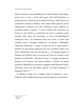 Osservazioni su Tipi psicologici
bellezza naturale, la cui contemplazione era già possibile in quel tempo;
perciò esso si volse a un’età nella quale l’idea dell’inclinazione al
peccato non aveva ancora scisso la totalità dell’uomo e nella quale le due
componenti, superiore e inferiore, della natura umana potevano ancora
ingenuamente coesistere con tutta naturalezza senza offendere la
sensibilità morale o estetica>>.86
Così il tentativo del Frammento del
Prometeo e del Pandora si concretizza nel Faust: la soluzione, prima
ricercata nelle tracce del classicismo, si trova nell’ambientazione
medioevale, dove <<la scommessa divina fra il bene e il male viene
accettata. Faust, il Prometeo medioevale, va incontro a Mefistofele,
l’Epimeteo medioevale, e stringe un patto con lui. A questo punto il
problema ha già assunto proporzioni tali che è possibile vedere come
Faust e Mefistofele siano una sola persona. […] L’ingenua passione di
Epimeteo per Pandora, quale la troviamo nel Prometeo, diventa la mira
diabolica di Mefistofele sull’anima di Faust. E la saggia previdenza di
Prometeo nel rinunciare alla divina Pandora si tramuta nel tragico
episodio di Margherita, nel successivo appagarsi della brama per Elena e
nell’ascesa senza fine alla Madri superne. (“L’eterno femminino ci
trasporta in alto”)>>.87
In Spitteler, il patto con il maligno spetta ad Epimeteo e non a
Prometeo, alla sconsideratezza di colui che possiede solo una coscienza
86
TP, p. 203.
87
Ibidem.
92
 
