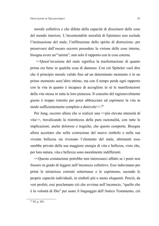 Osservazioni su Tipi psicologici
morale collettiva e che difetta della capacità di discernere delle cose
del mondo interiore. L’incontestabile moralità di Epimeteo non esclude
l’insinuazione del male, l’infiltrazione dello spirito di distruzione: per
preservarsi dall’oscuro occorre possedere la visione delle cose interne,
bisogna avere un’“anima”, non solo il rapporto con le cose esterne.
<<Quest’invasione del male significa la trasformazione di quanto
prima era bene in qualche cosa di dannoso. Con ciò Spitteler vuol dire
che il principio morale valido fino ad un determinato momento è in un
primo momento senz’altro ottimo, ma con il tempo perde ogni rapporto
con la vita in quanto è incapace di accogliere in sé le manifestazioni
della vita stessa in tutta la loro pienezza. Il concetto del ragionevolmente
giusto è troppo ristretto per poter abbracciare ed esprimere la vita in
modo sufficientemente completo e durevole>>.88
Per Jung, occorre allora che si realizzi una <<più elevata intensità di
vita>>, travalicando la ristrettezza della pura razionalità, con tutte le
implicazioni, anche dolorose e tragiche, che questo comporta. Bisogna
allora accettare che nella costruzione del nuovo simbolo e nella sua
vivente bellezza sia riversato l’elemento del male, altrimenti esso
sarebbe privato della sua maggiore energia di vita e bellezza, visto che,
per loro natura, vita e bellezza sono moralmente indifferenti.
<<Questa costatazione potrebbe non interessarci affatto se i poeti non
fossero in grado di leggere nell’inconscio collettivo. Essi indovinano per
primi le misteriose correnti sotterranee e le esprimono, secondo le
proprie capacità individuali, in simboli più o meno eloquenti. Perciò, da
veri profeti, essi proclamano ciò che avviene nell’inconscio, “quello che
è la volontà di Dio” per usare il linguaggio dell’Antico Testamento, ciò
88
TP, p. 205.
93
 