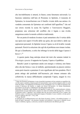 Osservazioni su Tipi psicologici
che inevitabilmente si attuerà, in futuro, come fenomeno universale. La
funzione redentrice dell’atto di Prometeo in Spitteler, il tramonto di
Epimeteo, la riconciliazione con il fratello vivente della sua anima e la
vendetta consumata da Epimeteo nei confronti dell’agnellino,89
che nel
suo orrore ricorda la scena fra Ugolino e l’arcivescovo Ruggieri,
preparano una soluzione del conflitto che è legata a una rivolta
sanguinosa contro la morale collettiva tradizionale.
Per un poeta di modesta levatura si può ammettere che il vertice della
sua opera non superi il livello delle sue gioie, dei suoi dolori e delle sue
aspirazioni personali. In Spitteler invece l’opera va al di là delle vicende
personali. Perciò la soluzione che egli dà al problema non rimane isolata.
Da qui a Zarathustra, a colui che infrange le tavole della legge il passo è
breve>>.90
A questo punto Jung anticipa alcuni dei temi che saranno trattati in
Psicologia e poesia: il rapporto tra il poeta, l’opera e il pubblico.
Benché i poeti si esprimano anche con energia e violenza, non fanno
altro che dar forma e voce al simbolo, sperimentando un piacere estetico
senza però riuscire a penetrare il vero significato del loro prodotto. Più il
poeta attinge dal profondo dell’inconscio, più rimane estraneo alla
collettività; la massa difficilmente comprende l’opera, magari la vive
89
Dopo che Prometeo ed Epimeteo si sono riconciliati incontrano sul loro cammino un agnellino che,
con fare saputo e profetico, dispensa parole di mansuetudine e pace, protesta sdegnato contro la cecità
stolta del popolo. All’indifferenza di Prometeo fa da contrappunto l’ira e la collera di Epimeteo che,
avutone il permesso dal fratello, si scaglia con ferocia sull’animale e lo sbrana letteralmente,
ricevendone così più gioia e soddisfazione che dalla propria redenzione.
Riferendosi all’episodio, Jung identifica nell’agnellino il punto di vista tradizionalmente cristiano,
unilateralmente accecato dalla morale, incapace di vedere nel simbolo nulla di pregevole. <<Il furore
di Epimeteo contro l’“agnellino” non è dunque altro che una nuova forma dell’écrasez l’infâme, una
ribellione contro il cristianesimo tradizionale incapace d’intendere il nuovo simbolo e di dare perciò
un nuovo indirizzo alla vita>>. TP, p. 206.
90
TP, pp. 206-207.
Si ripresenta qui la differenziazione tra le due forme di poesia: il poeta <<di modesta levatura>> si
limita all’opera “personale”, che possiamo intendere non-simbolica o introversa; in Spitteler invece
l’opera è simbolica, ingenua, o estroversa, secondo le classificazioni che abbiamo già visto.
94
 