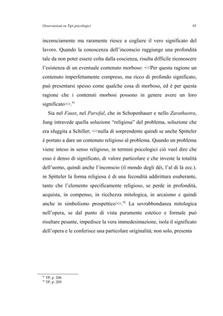 Osservazioni su Tipi psicologici
inconsciamente ma raramente riesce a cogliere il vero significato del
lavoro. Quando la conoscenza dell’inconscio raggiunge una profondità
tale da non poter essere colta dalla coscienza, risulta difficile riconoscere
l’esistenza di un eventuale contenuto morboso: <<Per questa ragione un
contenuto imperfettamente compreso, ma ricco di profondo significato,
può presentarsi spesso come qualche cosa di morboso, ed è per questa
ragione che i contenuti morbosi possono in genere avere un loro
significato>>.91
Sia nel Faust, nel Parsifal, che in Schopenhauer e nello Zarathustra,
Jung intravede quella soluzione “religiosa” del problema, soluzione che
era sfuggita a Schiller; <<nulla di sorprendente quindi se anche Spitteler
è portato a dare un contenuto religioso al problema. Quando un problema
viene inteso in senso religioso, in termini psicologici ciò vuol dire che
esso è denso di significato, di valore particolare e che investe la totalità
dell’uomo, quindi anche l’inconscio (il mondo degli dèi, l’al di là ecc.).
in Spitteler la forma religiosa è di una fecondità addirittura esuberante,
tanto che l’elemento specificamente religioso, se perde in profondità,
acquista, in compenso, in ricchezza mitologica, in arcaismo e quindi
anche in simbolismo prospettico>>.92
La sovrabbondanza mitologica
nell’opera, se dal punto di vista puramente estetico e formale può
risultare pesante, impedisce la vera immedesimazione, isola il significato
dell’opera e le conferisce una particolare originalità; non solo, presenta
91
TP, p. 208.
92
TP, p. 209.
95
 