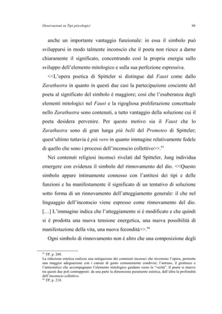 Osservazioni su Tipi psicologici
anche un importante vantaggio funzionale: in essa il simbolo può
svilupparsi in modo talmente inconscio che il poeta non riesce a darne
chiaramente il significato, concentrando così la propria energia sullo
sviluppo dell’elemento mitologico e sulla sua perfezione espressiva.
<<L’opera poetica di Spitteler si distingue dal Faust come dallo
Zarathustra in quanto in questi due casi la partecipazione cosciente del
poeta al significato del simbolo è maggiore; così che l’esuberanza degli
elementi mitologici nel Faust e la rigogliosa proliferazione concettuale
nello Zarathustra sono contenuti, a tutto vantaggio della soluzione cui il
poeta desidera pervenire. Per questo motivo sia il Faust che lo
Zarathustra sono di gran lunga più belli del Prometeo di Spitteler;
quest’ultimo tuttavia è più vero in quanto immagine relativamente fedele
di quello che sono i processi dell’inconscio collettivo>>.93
Nei contenuti religiosi inconsci rivelati dal Spitteler, Jung individua
emergere con evidenza il simbolo del rinnovamento del dio. <<Questo
simbolo appare intimamente connesso con l’antitesi dei tipi e delle
funzioni e ha manifestamente il significato di un tentativo di soluzione
sotto forma di un rinnovamento dell’atteggiamento generale: il che nel
linguaggio dell’inconscio viene espresso come rinnovamento del dio.
[…] L’immagine indica che l’atteggiamento si è modificato e che quindi
si è prodotta una nuova tensione energetica, una nuova possibilità di
manifestazione della vita, una nuova fecondità>>.94
Ogni simbolo di rinnovamento non è altro che una composizione degli
93
TP, p. 209.
La riduzione estetica realizza una mitigazione dei contenuti inconsci che investono l’opera, permette
una maggior adeguazione con i canoni di gusto comunemente condivisi; l’astruso, il grottesco e
l’antiestetico che accompagnano l’elemento mitologico guidano verso la “verità”. Il poeta si muove
tra questi due poli contrapposti: da una parte la dimensione puramente estetica, dall’altra la profondità
dell’inconscio collettivo.
94
TP, p. 210.
96
 