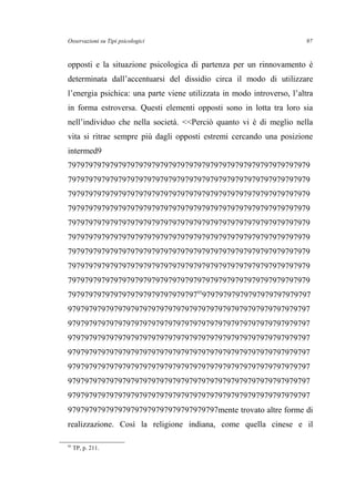 Osservazioni su Tipi psicologici
opposti e la situazione psicologica di partenza per un rinnovamento è
determinata dall’accentuarsi del dissidio circa il modo di utilizzare
l’energia psichica: una parte viene utilizzata in modo introverso, l’altra
in forma estroversa. Questi elementi opposti sono in lotta tra loro sia
nell’individuo che nella società. <<Perciò quanto vi è di meglio nella
vita si ritrae sempre più dagli opposti estremi cercando una posizione
intermed9
7979797979797979797979797979797979797979797979797979797979
7979797979797979797979797979797979797979797979797979797979
7979797979797979797979797979797979797979797979797979797979
7979797979797979797979797979797979797979797979797979797979
7979797979797979797979797979797979797979797979797979797979
7979797979797979797979797979797979797979797979797979797979
7979797979797979797979797979797979797979797979797979797979
7979797979797979797979797979797979797979797979797979797979
7979797979797979797979797979797979797979797979797979797979
797979797979797979797979797979795
97979797979797979797979797
9797979797979797979797979797979797979797979797979797979797
9797979797979797979797979797979797979797979797979797979797
9797979797979797979797979797979797979797979797979797979797
9797979797979797979797979797979797979797979797979797979797
9797979797979797979797979797979797979797979797979797979797
9797979797979797979797979797979797979797979797979797979797
9797979797979797979797979797979797979797979797979797979797
979797979797979797979797979797979797mente trovato altre forme di
realizzazione. Così la religione indiana, come quella cinese e il
95
TP, p. 211.
97
 