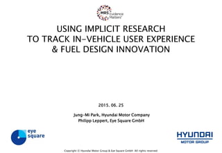 USING IMPLICIT RESEARCH
TO TRACK IN-VEHICLE USER EXPERIENCE
& FUEL DESIGN INNOVATION
2015. 06. 25
Jung-Mi Park, Hyundai Motor Company
Philipp Leppert, Eye Square GmbH
Copyright ⓒ Hyundai Motor Group & Eye Square GmbH All rights reserved
 