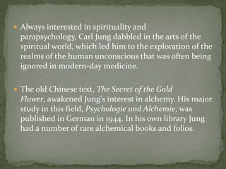  Always interested in spirituality and
 parapsychology, Carl Jung dabbled in the arts of the
 spiritual world, which led him to the exploration of the
 realms of the human unconscious that was often being
 ignored in modern-day medicine.

 The old Chinese text, The Secret of the Gold
 Flower, awakened Jung's interest in alchemy. His major
 study in this field, Psychologie und Alchemie, was
 published in German in 1944. In his own library Jung
 had a number of rare alchemical books and folios.
 