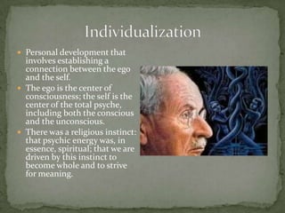  Personal development that
  involves establishing a
  connection between the ego
  and the self.
 The ego is the center of
  consciousness; the self is the
  center of the total psyche,
  including both the conscious
  and the unconscious.
 There was a religious instinct:
  that psychic energy was, in
  essence, spiritual; that we are
  driven by this instinct to
  become whole and to strive
  for meaning.
 