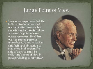  He was very open minded. He
  believed in the occult and
  wanted to find answers but
  since it was hard to find these
  answers his point of view
  wasn’t very clear. He didn’t
  want to get too personal
  either because he always had
  this feeling of obligation to
  stay more in the scientific
  side of view, so truth be
  told, Jung’s point of view in
  parapsychology is very fuzzy.
 
