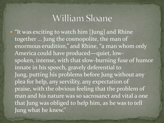  “It was exciting to watch him [Jung] and Rhine
 together … Jung the cosmopolite, the man of
 enormous erudition,” and Rhine, “a man whom only
 America could have produced—quiet, low-
 spoken, intense, with that slow-burning fuse of humor
 innate in his speech, gravely deferential to
 Jung, putting his problems before Jung without any
 plea for help, any servility, any expectation of
 praise, with the obvious feeling that the problem of
 man and his nature was so sacrosanct and vital a one
 that Jung was obliged to help him, as he was to tell
 Jung what he knew.’’
 