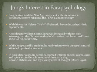  Jung has inspired the New Age movement with his interest in
  occultism, Eastern religions, the I Ching, and mythology.

 With his cousin Helene ("Helly") Preiswerk, he conducted spiritistic
  experiments.

 According to William Sloane, Jung was intrigued with not only
  astrology, but the Chinese method of divination that he termed “rune
  sticks”. A type of divinity.

 While Jung was still a student, he read various works on occultism and
  attended Spiritualist séances.

 In Jung’s later years, he became absorbed with the ancient cosmologies
  and spent a considerable amount of time analyzing
  Gnostic, alchemical, and mystical systems of thought (Drury, 1992).
 