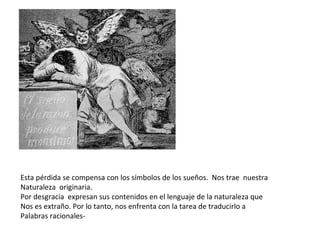 Esta pérdida se compensa con los símbolos de los sueños.  Nos trae  nuestra Naturaleza  originaria. Por desgracia  expresan sus contenidos en el lenguaje de la naturaleza que  Nos es extraño. Por lo tanto, nos enfrenta con la tarea de traducirlo a  Palabras racionales- 