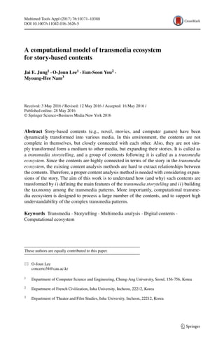 Multimed Tools Appl (2017) 76:10371–10388
DOI 10.1007/s11042-016-3626-5
A computational model of transmedia ecosystem
for story-based contents
Jai E. Jung1 · O-Joun Lee1 · Eun-Soon You2 ·
Myoung-Hee Nam3
Received: 3 May 2016 / Revised: 12 May 2016 / Accepted: 16 May 2016 /
Published online: 28 May 2016
© Springer Science+Business Media New York 2016
Abstract Story-based contents (e.g., novel, movies, and computer games) have been
dynamically transformed into various media. In this environment, the contents are not
complete in themselves, but closely connected with each other. Also, they are not sim-
ply transformed form a medium to other media, but expanding their stories. It is called as
a transmedia storytelling, and a group of contents following it is called as a transmedia
ecosystem. Since the contents are highly connected in terms of the story in the transmedia
ecosystem, the existing content analysis methods are hard to extract relationships between
the contents. Therefore, a proper content analysis method is needed with considering expan-
sions of the story. The aim of this work is to understand how (and why) such contents are
transformed by i) defining the main features of the transmedia storytelling and ii) building
the taxonomy among the transmedia patterns. More importantly, computational transme-
dia ecosystem is designed to process a large number of the contents, and to support high
understandability of the complex transmedia patterns.
Keywords Transmedia · Storytelling · Multimedia analysis · Digital contents ·
Computational ecosystem
These authors are equally contributed to this paper.
O-Joun Lee
concerto34@cau.ac.kr
1 Department of Computer Science and Engineering, Chung-Ang University, Seoul, 156-756, Korea
2 Department of French Civilization, Inha University, Incheon, 22212, Korea
3 Department of Theater and Film Studies, Inha University, Incheon, 22212, Korea
 