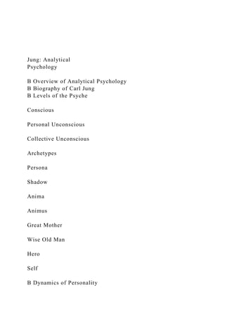 Jung: Analytical
Psychology
B Overview of Analytical Psychology
B Biography of Carl Jung
B Levels of the Psyche
Conscious
Personal Unconscious
Collective Unconscious
Archetypes
Persona
Shadow
Anima
Animus
Great Mother
Wise Old Man
Hero
Self
B Dynamics of Personality
 