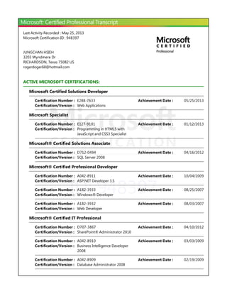 ID: 948397
Last Activity Recorded : May 25, 2013
Microsoft Certification ID : 948397
JUNGCHAN HSIEH
3203 Wyndmere Dr
RICHARDSON, Texas 75082 US
rogerdoger68@hotmail.com
ACTIVE MICROSOFT CERTIFICATIONS:
Microsoft Certified Solutions Developer
Microsoft Specialist
Microsoft® Certified Solutions Associate
Microsoft® Certified Professional Developer
Microsoft® Certified IT Professional
Certification Number : E288-7633 05/25/2013Achievement Date :
Certification/Version : Web Applications
Certification Number : E127-9101 01/12/2013Achievement Date :
Certification/Version : Programming in HTML5 with
JavaScript and CSS3 Specialist
Certification Number : D712-0494 04/16/2012Achievement Date :
Certification/Version : SQL Server 2008
Certification Number : A042-8911 10/04/2009Achievement Date :
Certification/Version : ASP.NET Developer 3.5
Certification Number : A182-3933 08/25/2007Achievement Date :
Certification/Version : Windows® Developer
Certification Number : A182-3932 08/03/2007Achievement Date :
Certification/Version : Web Developer
Certification Number : D707-3867 04/10/2012Achievement Date :
Certification/Version : SharePoint® Administrator 2010
Certification Number : A042-8910 03/03/2009Achievement Date :
Certification/Version : Business Intelligence Developer
2008
Certification Number : A042-8909 02/19/2009Achievement Date :
Certification/Version : Database Administrator 2008
 