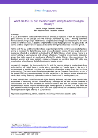 What are the EU and member states doing to address digital
                           literacy?
                                    Kerstin Junge, Tavistock Institute
                                  Kari Hadjivassiliou, Tavistock Institute

Summary
In 2006, EU member states set themselves an ambitious objective: to half the digital literacy
gaps between ‘at risk groups’ and the average population by 2010.1 Having committed
themselves to turning Europe into the most competitive knowledge-based economy in the world
by the end of the decade, it became important to ensure that people were not going to be left
behind and that employers have access to the skills driving the anticipated economic growth.

To this end, the EU and the member states began to implement a comprehensive set of policies
aiming to increase the digital literacy levels among European people. By and large, the early
measures reflected a functional understanding of digital literacy which simply refers to a
person’s ability to use hardware and software effectively. Targeting predominantly population
groups that data suggest are particularly affected by digital illiteracy (the unemployed, the
disabled, women and older people), measures focuses on providing basic ICT skills and
ensuring that all pupils were digitally literate upon leaving school.

Increasingly, however, the discourse in the EU and the member states is moving towards an
understanding of digital literacy mostly simply described as ‘media literacy’. As such, it
encompasses a significant cognitive and evaluative dimension lacking from the functional
understanding. The most recent initiatives undertaken by the European Commission as part of
the recent i2010 programme are under this title, as well as in the member states, where media
literacy was initially used only by some countries in relation to ICT training at schools.

A more sophisticated understanding of digital literacy, however, requires more sophisticated
approaches to measuring success. One of the key challenges for the near future is therefore to
find indicators that are less broad-brush and more able to deal with the diverse subject and
implementation modes required to make digital literacy policies a success. It is only when we
gain a better understanding of what works and what does not that we can start to make inroads
into the persistent digital illiteracy in Europe today.

Key words: digital literacy, eSkills, research, eLearning, information society, i2010




1
 Riga Ministerial declaration,
http://ec.europa.eu/information_society/events/ict_riga_2006/doc/declaration_riga.pdf


eLearning Papers • www.elearningpapers.eu •                                              1
Nº 6 • November 2007 • ISSN 1887-1542
 