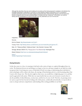 Closing Remarks:

As this class comes to a close, it is amazing to look back on the variety of topics we explored throughout these ten
weeks. The distinction between art and biology is no longer as clear cut, and many examples in our daily lives today
incorporate both. From being more aware of what kinds of foods I am eating, to daydreaming about what kinds of
robot technologies will be reality in the future, the marriage of biotechnology and art is a truly fascinating subject that
I want to delve deeper into. This class also taught me that science can actually have a frightening aspect to it, and thus
must be approached with caution. While there are many benefits that can come out of extensive research, there is
also the possibility of ethical dilemmas, security issues, and the loss of a sense of self. Therefore, by pursuing science
not just as a quest for facts but also by looking at the whole picture, aesthetically and artistically, we may be able to
come to a deeper and more comprehensive understanding of the exciting possibilities in our future.




                                                                                -Eric Jung


                                                                                                                  Jung 19
 