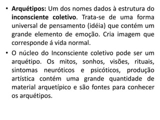 • Arquétipos: Um dos nomes dados à estrutura do
inconsciente coletivo. Trata-se de uma forma
universal de pensamento (idéia) que contém um
grande elemento de emoção. Cria imagem que
corresponde á vida normal.
• O núcleo do Inconsciente coletivo pode ser um
arquétipo. Os mitos, sonhos, visões, rituais,
sintomas neuróticos e psicóticos, produção
artística contém uma grande quantidade de
material arquetípico e são fontes para conhecer
os arquétipos.
 