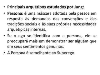 • Principais arquétipos estudados por Jung:
• Persona: é uma máscara adotada pela pessoa em
resposta às demandas das convenções e das
tradições sociais e às suas próprias necessidades
arquetípicas internas.
• Se o ego se identifica com a persona, ele se
preocupará mais em demonstrar ser alguém que
em seus sentimentos genuínos.
• A Persona é semelhante ao Superego.
 