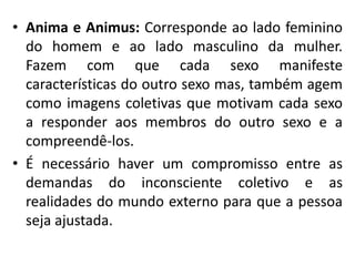 • Anima e Animus: Corresponde ao lado feminino
do homem e ao lado masculino da mulher.
Fazem com que cada sexo manifeste
características do outro sexo mas, também agem
como imagens coletivas que motivam cada sexo
a responder aos membros do outro sexo e a
compreendê-los.
• É necessário haver um compromisso entre as
demandas do inconsciente coletivo e as
realidades do mundo externo para que a pessoa
seja ajustada.
 