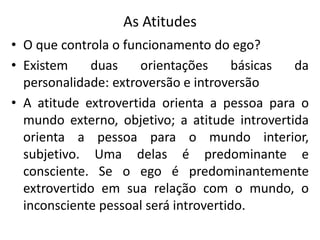 As Atitudes
• O que controla o funcionamento do ego?
• Existem duas orientações básicas da
personalidade: extroversão e introversão
• A atitude extrovertida orienta a pessoa para o
mundo externo, objetivo; a atitude introvertida
orienta a pessoa para o mundo interior,
subjetivo. Uma delas é predominante e
consciente. Se o ego é predominantemente
extrovertido em sua relação com o mundo, o
inconsciente pessoal será introvertido.
 