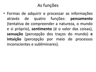 As funções
• Formas de adquirir e processar as informações
através de quatro funções: pensamento
(tentativa de compreender a natureza, o mundo
e si próprio), sentimento (é o valor das coisas),
sensação (percepção dos traços do mundo) e
intuição (percepção por meio de processos
inconscientes e subliminares).
 