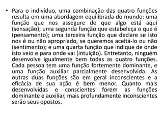 • Para o indivíduo, uma combinação das quatro funções
resulta em uma abordagem equilibrada do mundo: uma
função que nos assegure de que algo está aqui
(sensação); uma segunda função que estabeleça o que é
(pensamento); uma terceira função que declare se isto
nos é ou não apropriado, se queremos aceitá-lo ou não
(sentimento); e uma quarta função que indique de onde
isto veio e para onde vai (intuição). Entretanto, ninguém
desenvolve igualmente bem todas as quatro funções.
Cada pessoa tem uma função fortemente dominante, e
uma função auxiliar parcialmente desenvolvida. As
outras duas funções são em geral inconscientes e a
eficácia de sua ação é bem menor. Quanto mais
desenvolvidas e conscientes forem as funções
dominante e auxiliar, mais profundamente inconscientes
serão seus opostos.
 
