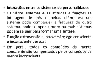 • Interações entre os sistemas da personalidade:
• Os vários sistemas e as atitudes e funções se
interagem de três maneiras diferentes: um
sistema pode compensar a fraqueza de outro
sistema, pode se opor a outro ou mais sistemas
podem se unir para formar uma síntese.
• Função extroversão e introversão; ego consciente
e inconsciente pessoal.
• Em geral, todos os conteúdos da mente
consciente são compensados pelos conteúdos da
mente inconsciente.
 