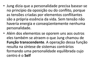 • Jung dizia que a personalidade precisa basear-se
no princípio da oposição ou do conflito, porque
as tensões criadas por elementos conflitantes
são a própria essência da vida. Sem tensão não
haveria energia e conseqüentemente nenhuma
personalidade.
• Além dos elementos se oporem uns aos outros
eles também se atraem o que Jung chamou de
Função transcendente. A operação dessa função
resulta na síntese de sistemas contrários
formando uma personalidade equilibrada cujo
centro é o Self
 