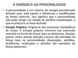 A DINÂMICA DA PERSONALIDADE
• A personalidade é um sistema de energia parcialmente
fechado pois, está sujeito a influências e modificações
de fontes externas. Isso significa que a personalidade
não pode atingir um estado de perfeita estabilização, o
que aconteceria se fosse fechado.
• Energia Psíquica: Origina-se dos processos metabólicos
do corpo. A energia psíquica encontra sua expressão
concreta na forma de forças reais ou potenciais. Desejar,
querer, sentir, prestar atenção e buscar são exemplos de
forças reais na personalidade; disposições, aptidões,
tendências, inclinações e atitudes são exemplos de
forças potenciais.
 