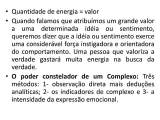 • Quantidade de energia = valor
• Quando falamos que atribuímos um grande valor
a uma determinada idéia ou sentimento,
queremos dizer que a idéia ou sentimento exerce
uma considerável força instigadora e orientadora
do comportamento. Uma pessoa que valoriza a
verdade gastará muita energia na busca da
verdade.
• O poder constelador de um Complexo: Três
métodos: 1- observação direta mais deduções
analíticas; 2- os indicadores de complexo e 3- a
intensidade da expressão emocional.
 