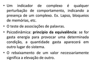 • Um indicador de complexo é qualquer
perturbação de comportamento, indicando a
presença de um complexo. Ex. Lapso, bloqueios
de memórias, etc.
• O teste de associações de palavras.
• Psicodinâmica: princípio da equivalência: se for
gasta energia para provocar uma determinada
condição, a quantidade gasta aparecerá em
outro lugar do sistema.
• O rebaixamento de um valor necessariamente
significa a elevação de outro.
 