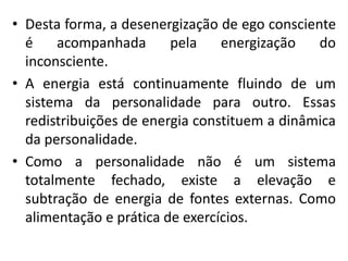 • Desta forma, a desenergização de ego consciente
é acompanhada pela energização do
inconsciente.
• A energia está continuamente fluindo de um
sistema da personalidade para outro. Essas
redistribuições de energia constituem a dinâmica
da personalidade.
• Como a personalidade não é um sistema
totalmente fechado, existe a elevação e
subtração de energia de fontes externas. Como
alimentação e prática de exercícios.
 