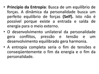 • Princípio da Entropia: Busca de um equilíbrio de
forças. A dinâmica da personalidade busca um
perfeito equilíbrio de forças (Self). Isto não é
possível porque existe a entrada e saída de
energia para o meio externo.
• O desenvolvimento unilateral da personalidade
gera conflitos, pressão e tensão e um
desenvolvimento equilibrado gera harmonia.
• A entropia completa seria o fim de tensões e
conseqüentemente o fim da energia e o fim da
personalidade.
 