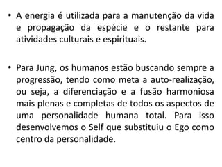 • A energia é utilizada para a manutenção da vida
e propagação da espécie e o restante para
atividades culturais e espirituais.
• Para Jung, os humanos estão buscando sempre a
progressão, tendo como meta a auto-realização,
ou seja, a diferenciação e a fusão harmoniosa
mais plenas e completas de todos os aspectos de
uma personalidade humana total. Para isso
desenvolvemos o Self que substituiu o Ego como
centro da personalidade.
 