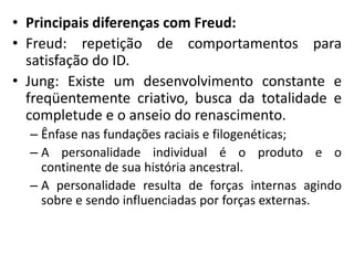 • Principais diferenças com Freud:
• Freud: repetição de comportamentos para
satisfação do ID.
• Jung: Existe um desenvolvimento constante e
freqüentemente criativo, busca da totalidade e
completude e o anseio do renascimento.
– Ênfase nas fundações raciais e filogenéticas;
– A personalidade individual é o produto e o
continente de sua história ancestral.
– A personalidade resulta de forças internas agindo
sobre e sendo influenciadas por forças externas.
 