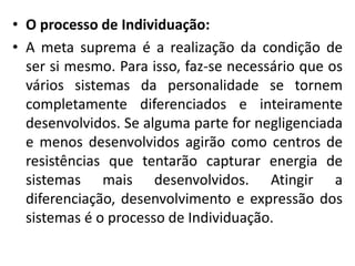 • O processo de Individuação:
• A meta suprema é a realização da condição de
ser si mesmo. Para isso, faz-se necessário que os
vários sistemas da personalidade se tornem
completamente diferenciados e inteiramente
desenvolvidos. Se alguma parte for negligenciada
e menos desenvolvidos agirão como centros de
resistências que tentarão capturar energia de
sistemas mais desenvolvidos. Atingir a
diferenciação, desenvolvimento e expressão dos
sistemas é o processo de Individuação.
 