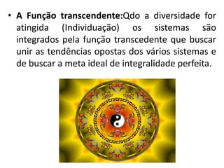 • A Função transcendente:Qdo a diversidade for
atingida (Individuação) os sistemas são
integrados pela função transcedente que buscar
unir as tendências opostas dos vários sistemas e
de buscar a meta ideal de integralidade perfeita.
 
