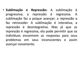 • Sublimação e Repressão: A sublimação é
progressiva; a repressão é regressiva. A
sublimação faz a psique avançar; a repressão a
faz retroceder. A sublimação é interativa; a
repressão é desintegrativa. Mas já que as
repressão é regressiva, ela pode permitir que os
indivíduos encontrem as respostas para seus
problemas em seus inconscientes e assim
avançar novamente.
 