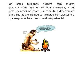 – Os seres humanos nascem com muitas
predisposições legadas por seus ancestrais; essas
predisposições orientam sua conduta e determinam
em parte aquilo de que se tornarão conscientes e à
que responderão em seu mundo experiencial.
 