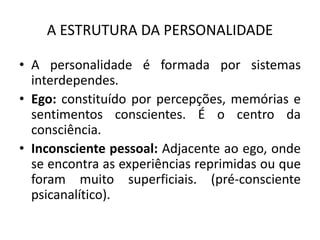 A ESTRUTURA DA PERSONALIDADE
• A personalidade é formada por sistemas
interdependes.
• Ego: constituído por percepções, memórias e
sentimentos conscientes. É o centro da
consciência.
• Inconsciente pessoal: Adjacente ao ego, onde
se encontra as experiências reprimidas ou que
foram muito superficiais. (pré-consciente
psicanalítico).
 