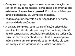 • Complexos: grupo organizado ou uma constelação de
sentimentos, pensamentos, percepções e memórias que
existem no inconsciente pessoal. Possui um núcleo que
atrai experiências. Ex. Complexo materno.
• Podem adquirir controle da personalidade e ser uma
personalidade autônoma.
• A palavra complexo, com sua significação psicológica
peculiar, foi introduzida por Jung. E fez fortuna, estando
hoje incorporada ao vocabulário cotidiano de todos nós,
Ouve-se correntemente dizer: eu tenho um complexo
mãe, ele tem um complexo de superioridade, ela tem
um complexo de inferioridade, e assim por diante.
 
