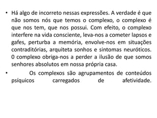 • Há algo de incorreto nessas expressões. A verdade é que
não somos nós que temos o complexo, o complexo é
que nos tem, que nos possui. Com efeito, o complexo
interfere na vida consciente, leva-nos a cometer lapsos e
gafes, perturba a memória, envolve-nos em situações
contraditórias, arquiteta sonhos e sintomas neuróticos.
0 complexo obriga-nos a perder a ilusão de que somos
senhores absolutos em nossa própria casa.
• Os complexos são agrupamentos de conteúdos
psíquicos carregados de afetividade.
 
