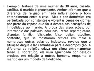 • Exemplo: trata-se de uma mulher de 30 anos, casada.
católica. 0 marido é protestante. Ambos afirmam que a
diferença de religião em nada influía sobre o bom
entendimento entre o casal. Mas a paz doméstica era
perturbada por constantes e violentas cenas de ciúmes
por parte da esposa que fazia descabidas acusações de
infidelidade ao marido. A prova das associações, por
intermédio das palavras induzidas - rezar, separar, casar,
disputar, família, felicidade, falso, beijar, escolher,
contente, que se mostraram críticas em meio a
numerosas outras palavras indutoras, revelou que a
situação daquele lar caminhava para a decomposição. A
diferença de religião criava um clima extremamente
tenso. E, sobretudo, ela vivia aguilhoada por desejos
eróticos em relação a outros homens, enquanto o
marido era um modelo de fidelidade.
 