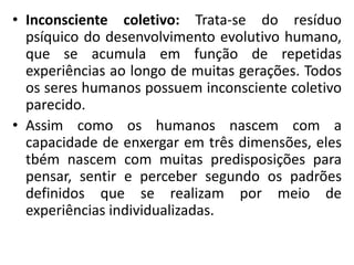 • Inconsciente coletivo: Trata-se do resíduo
psíquico do desenvolvimento evolutivo humano,
que se acumula em função de repetidas
experiências ao longo de muitas gerações. Todos
os seres humanos possuem inconsciente coletivo
parecido.
• Assim como os humanos nascem com a
capacidade de enxergar em três dimensões, eles
tbém nascem com muitas predisposições para
pensar, sentir e perceber segundo os padrões
definidos que se realizam por meio de
experiências individualizadas.
 