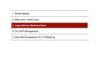 1. Studiendesign

2. Alles kann, nichts muss

3. Jugendliches Medienerleben

4. On-/OFF-Management

5. Zukunfts-Perspektiven für TV-Werbung
 