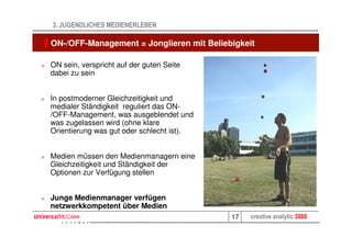 3. JUGENDLICHES MEDIENERLEBEN

    ON-/OFF-Management = Jonglieren mit Beliebigkeit

>   ON sein, verspricht auf der guten Seite
    dabei zu sein


>   In postmoderner Gleichzeitigkeit und
    medialer Ständigkeit reguliert das ON-
    /OFF-Management, was ausgeblendet und
    was zugelassen wird (ohne klare
    Orientierung was gut oder schlecht ist).


>   Medien müssen den Medienmanagern eine
    Gleichzeitigkeit und Ständigkeit der
    Optionen zur Verfügung stellen


>   Junge Medienmanager verfügen
    netzwerkkompetent über Medien
                                               17   creative analytic 3000
 