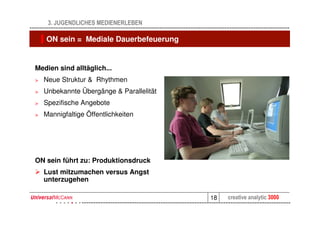 3. JUGENDLICHES MEDIENERLEBEN

    ON sein = Mediale Dauerbefeuerung


Medien sind alltäglich...
>   Neue Struktur & Rhythmen
>   Unbekannte Übergänge & Parallelität
>   Spezifische Angebote
>   Mannigfaltige Öffentlichkeiten




ON sein führt zu: Produktionsdruck
    Lust mitzumachen versus Angst
    unterzugehen

                                          18   creative analytic 3000
 