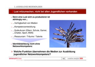 3. JUGENDLICHES MEDIENERLEBEN

     Lust mitzumachen, nicht bei allen Jugendlichen vorhanden

>   Denn eine Lust sich zu produzieren ist
    abhängig von...
>   ...Verfügbarkeit von Medien
>   ...Kompetenzentwicklung
>   ...Subkulturen (Eltern, Schule, Gamer,
    ...Chatter, Sport, MSN)
>   ...Ressourcen / Träume / Talente


>   Identitätsbildung nicht ohne
    Netzwerkkompetenz

     Welche Funktion übernehmen die Medien zur Ausbildung
     jugendlicher Netzwerkkompetenz?
                                               19   creative analytic 3000
 