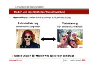 3. JUGENDLICHES MEDIENERLEBEN

    Medien und jugendliche Identitätsentwicklung

>   Generell bieten Medien Ausdruckformen zur Identitätsbildung

        Individualisierung                            Verbrüderung
      sich erfinden & abgrenzen                  sich einbinden & verbinden




     Diese Funktion der Medien wird spielerisch gemanagt
                                                        20    creative analytic 3000
 
