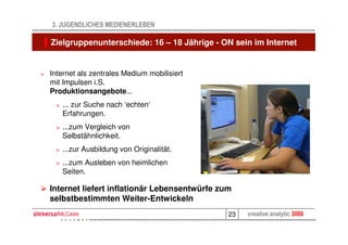 3. JUGENDLICHES MEDIENERLEBEN

    Zielgruppenunterschiede: 16 – 18 Jährige - ON sein im Internet


>   Internet als zentrales Medium mobilisiert
    mit Impulsen i.S.
    Produktionsangebote...
     >   ... zur Suche nach ‘echten‘
         Erfahrungen.
     >   ...zum Vergleich von
         Selbstähnlichkeit.
     >   ...zur Ausbildung von Originalität.
     >   ...zum Ausleben von heimlichen
         Seiten.

    Internet liefert inflationär Lebensentwürfe zum
    selbstbestimmten Weiter-Entwickeln
                                                  23   creative analytic 3000
 