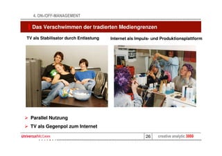 4. ON-/OFF-MANAGEMENT

  Das Verschwimmen der tradierten Mediengrenzen

TV als Stabilisator durch Entlastung   Internet als Impuls- und Produktionsplattform



       Neues Bild für                             Neues Bild für
       TV etc.                                    TV etc.




 Parallel Nutzung
 TV als Gegenpol zum Internet

                                                        26    creative analytic 3000
 